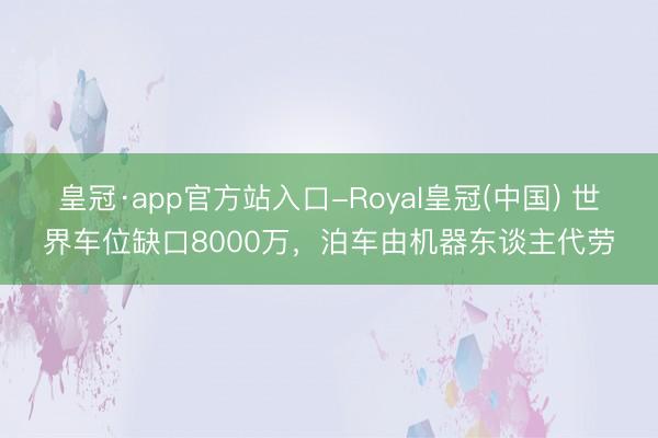 皇冠·app官方站入口-Royal皇冠(中国) 世界车位缺口8000万，泊车由机器东谈主代劳