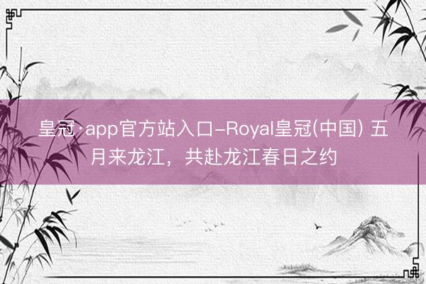 皇冠·app官方站入口-Royal皇冠(中国) 五月来龙江,共赴龙江春日之约
