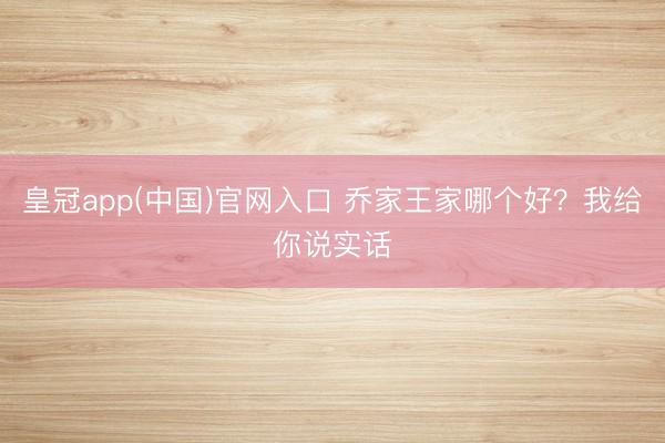 皇冠app(中国)官网入口 乔家王家哪个好?我给你说实话