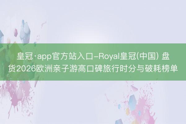 皇冠·app官方站入口-Royal皇冠(中国) 盘货2026欧洲亲子游高口碑旅行时分与破耗榜单