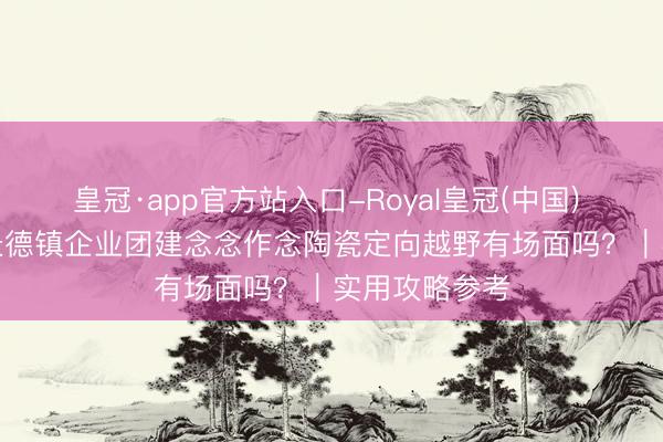 皇冠·app官方站入口-Royal皇冠(中国) 2026年5月景德镇企业团建念念作念陶瓷定向越野有场面吗？｜实用攻略参考
