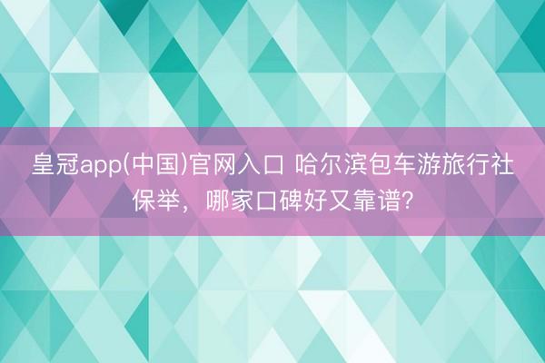皇冠app(中国)官网入口 哈尔滨包车游旅行社保举,哪家口碑好又靠谱?