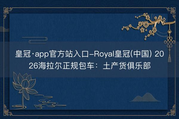 皇冠·app官方站入口-Royal皇冠(中国) 2026海拉尔正规包车:土产货俱乐部