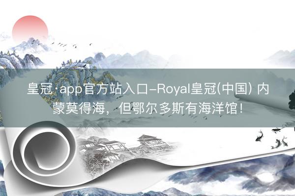 皇冠·app官方站入口-Royal皇冠(中国) 内蒙莫得海，但鄂尔多斯有海洋馆！