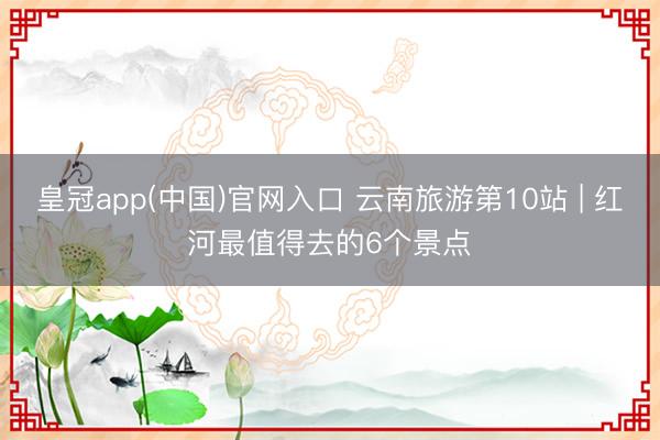 皇冠app(中国)官网入口 云南旅游第10站 | 红河最值得去的6个景点️