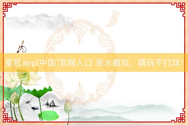 皇冠app(中国)官网入口 亲水撒欢,嗨玩不打烊!