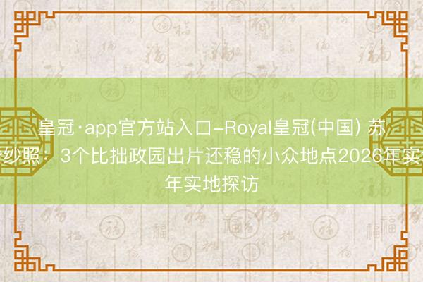 皇冠·app官方站入口-Royal皇冠(中国) 苏州拍婚纱照:3个比拙政园出片还稳的小众地点2026年实地探访