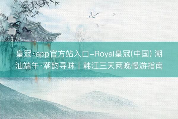 皇冠·app官方站入口-Royal皇冠(中国) 潮汕端午·潮韵寻味｜韩江三天两晚慢游指南