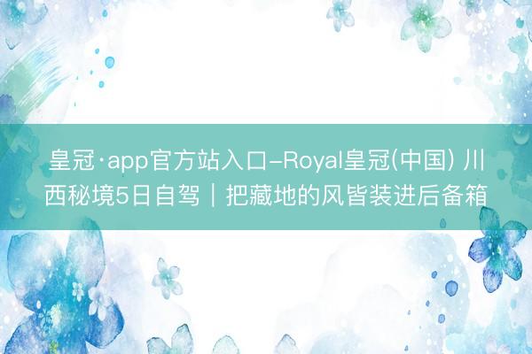 皇冠·app官方站入口-Royal皇冠(中国) 川西秘境5日自驾｜把藏地的风皆装进后备箱