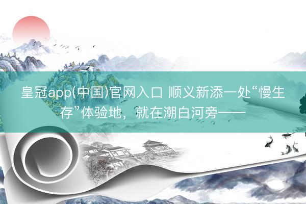 皇冠app(中国)官网入口 顺义新添一处“慢生存”体验地，就在潮白河旁——