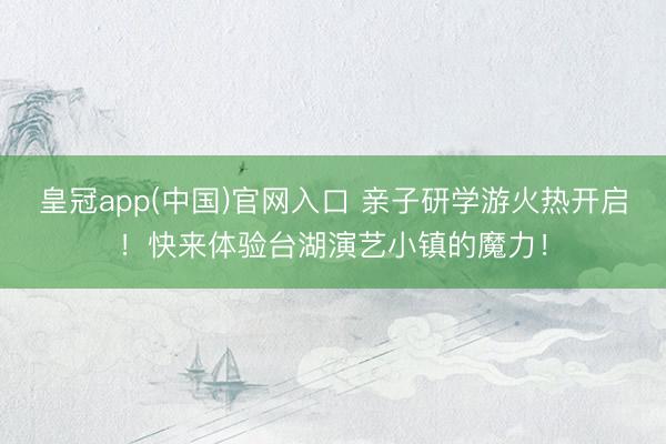 皇冠app(中国)官网入口 亲子研学游火热开启！快来体验台湖演艺小镇的魔力！