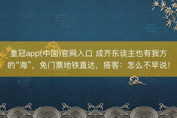 皇冠app(中国)官网入口 成齐东谈主也有我方的“海”,免门票地铁直达,搭客:怎么不早说!