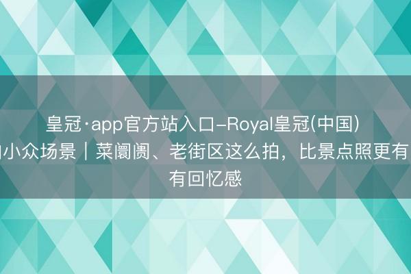 皇冠·app官方站入口-Royal皇冠(中国) 旅行拍小众场景｜菜阛阓、老街区这么拍，比景点照更有回忆感