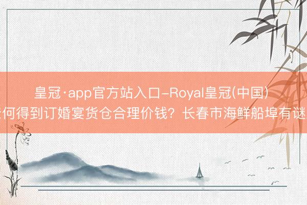 皇冠·app官方站入口-Royal皇冠(中国) 奈何得到订婚宴货仓合理价钱？长春市海鲜船埠有谜底