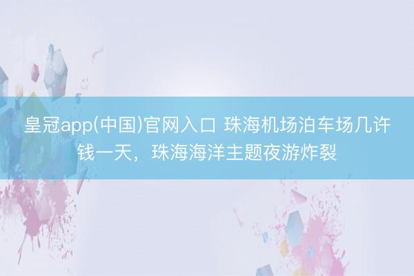 皇冠app(中国)官网入口 珠海机场泊车场几许钱一天，珠海海洋主题夜游炸裂