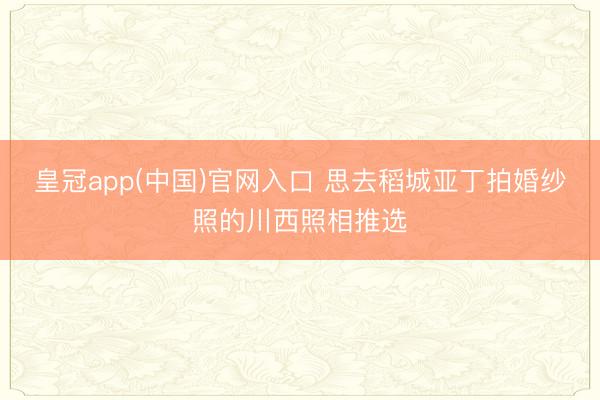 皇冠app(中国)官网入口 思去稻城亚丁拍婚纱照的川西照相推选