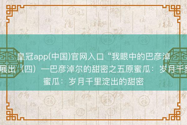 皇冠app(中国)官网入口 “我眼中的巴彦淖尔”搜集作品展出(四)—巴彦淖尔的甜密之五原蜜瓜:岁月千里淀出的甜密