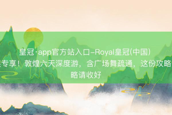 皇冠·app官方站入口-Royal皇冠(中国) 银发族专享！敦煌六天深度游，含广场舞疏通，这份攻略请收好