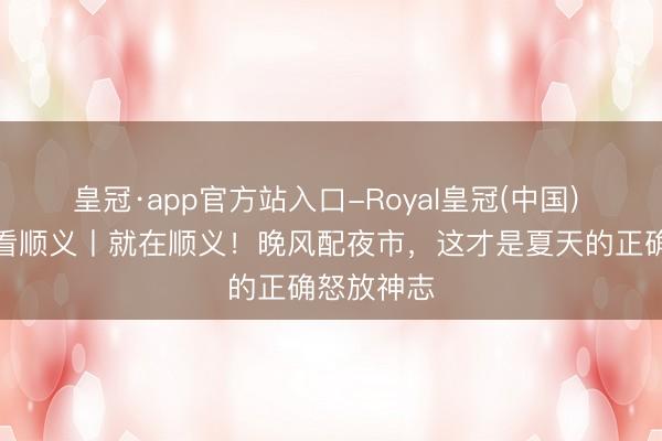 皇冠·app官方站入口-Royal皇冠(中国) 团团带你看顺义丨就在顺义！晚风配夜市，这才是夏天的正确怒放神志