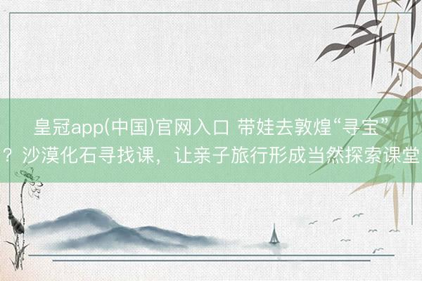 皇冠app(中国)官网入口 带娃去敦煌“寻宝”？沙漠化石寻找课，让亲子旅行形成当然探索课堂