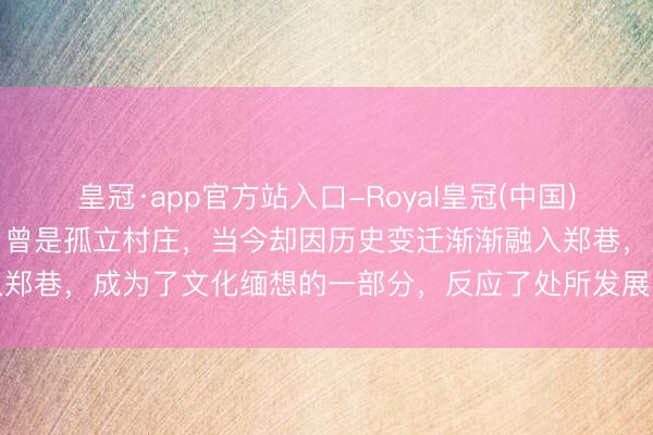 皇冠·app官方站入口-Royal皇冠(中国) 赣榆沙河街的元搭救村,曾是孤立村庄,当今却因历史变迁渐渐融入郑巷,成为了文化缅想的一部分,反应了处所发展与变迁的深切印章