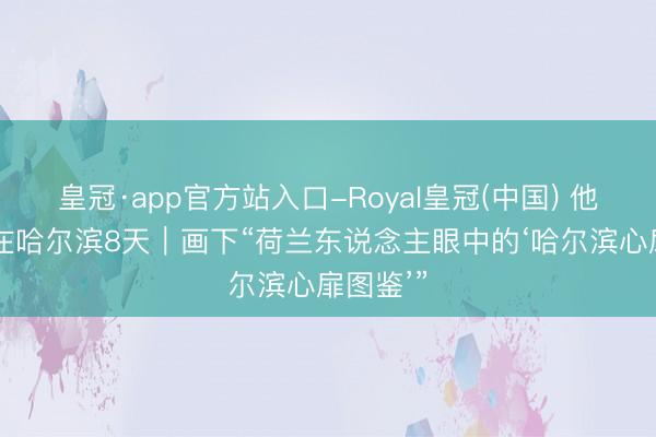 皇冠·app官方站入口-Royal皇冠(中国) 他“浸泡”在哈尔滨8天｜画下“荷兰东说念主眼中的‘哈尔滨心扉图鉴’”