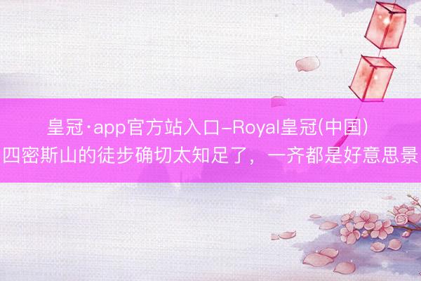 皇冠·app官方站入口-Royal皇冠(中国) 四密斯山的徒步确切太知足了,一齐都是好意思景