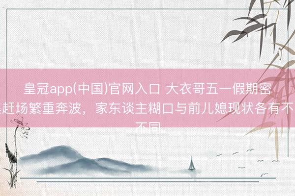 皇冠app(中国)官网入口 大衣哥五一假期密集赶场繁重奔波,家东谈主糊口与前儿媳现状各有不同