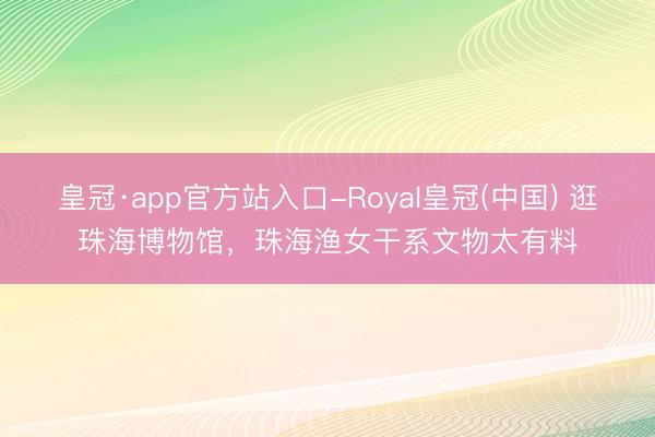 皇冠·app官方站入口-Royal皇冠(中国) 逛珠海博物馆,珠海渔女干系文物太有料