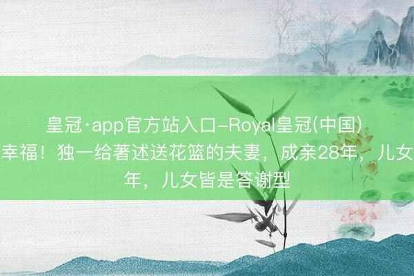 皇冠·app官方站入口-Royal皇冠(中国) 双向奔赴的幸福！独一给著述送花篮的夫妻，成亲28年，儿女皆是答谢型