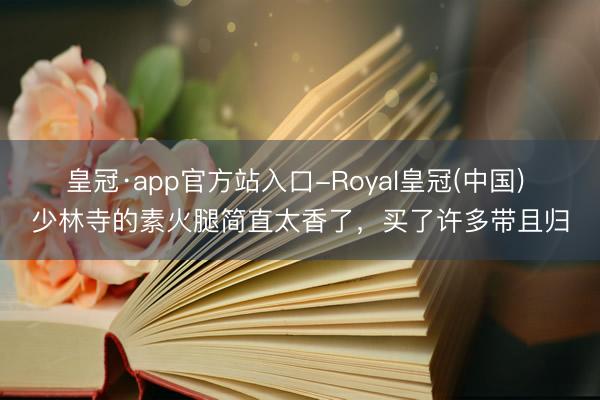 皇冠·app官方站入口-Royal皇冠(中国) 少林寺的素火腿简直太香了,买了许多带且归