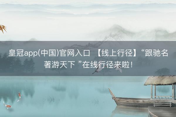 皇冠app(中国)官网入口 【线上行径】“跟驰名著游天下 ”在线行径来啦！