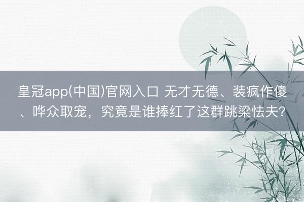 皇冠app(中国)官网入口 无才无德、装疯作傻、哗众取宠，究竟是谁捧红了这群跳梁怯夫？