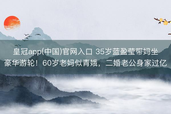 皇冠app(中国)官网入口 35岁蓝盈莹带妈坐豪华游轮！60岁老妈似青娥，二婚老公身家过亿