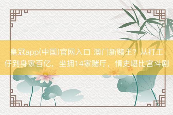 皇冠app(中国)官网入口 澳门新赌王?从打工仔到身家百亿,坐拥14家赌厅,情史堪比宫斗剧