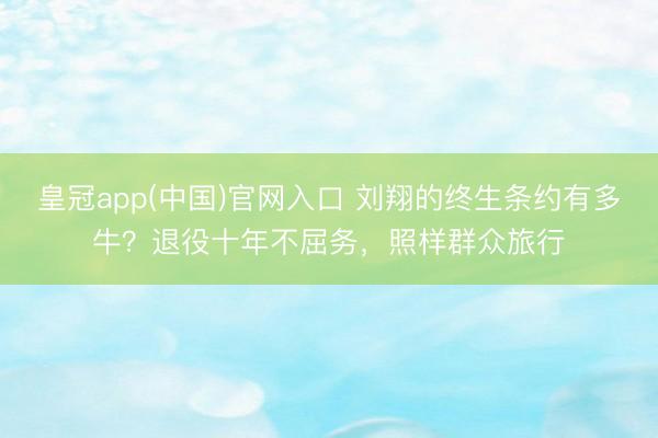 皇冠app(中国)官网入口 刘翔的终生条约有多牛？退役十年不屈务，照样群众旅行