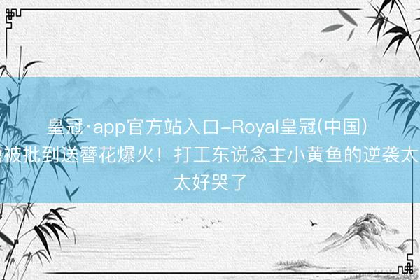 皇冠·app官方站入口-Royal皇冠(中国) 从喂糖被批到送簪花爆火！打工东说念主小黄鱼的逆袭太好哭了