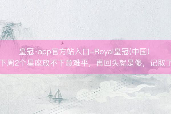 皇冠·app官方站入口-Royal皇冠(中国) 下周2个星座放不下意难平，再回头就是傻，记取了