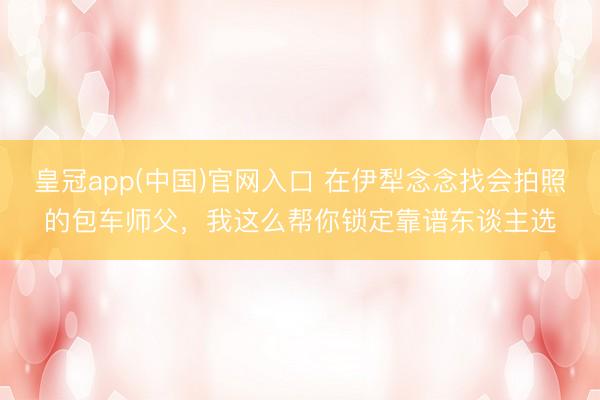 皇冠app(中国)官网入口 在伊犁念念找会拍照的包车师父，我这么帮你锁定靠谱东谈主选