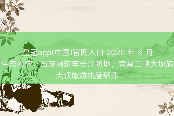 皇冠app(中国)官网入口 2026 年 6 月｜三峡库区生态看守：石笼网筑牢长江防地，宜昌三峡大坝旅游热度攀升