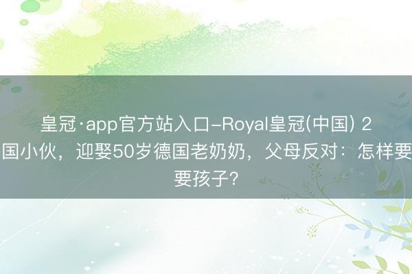 皇冠·app官方站入口-Royal皇冠(中国) 28岁中国小伙，迎娶50岁德国老奶奶，父母反对：怎样要孩子？