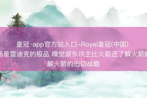 皇冠·app官方站入口-Royal皇冠(中国) 记者:这场是雷迪克的极品 嗅觉湖东谈主比火箭还了解火箭的迫切战略