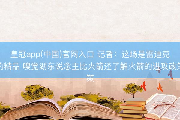 皇冠app(中国)官网入口 记者:这场是雷迪克的精品 嗅觉湖东说念主比火箭还了解火箭的进攻政策