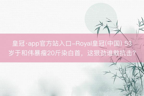 皇冠·app官方站入口-Royal皇冠(中国) 53岁于和伟暴瘦20斤染白首，这狠劲谁敢抗击？