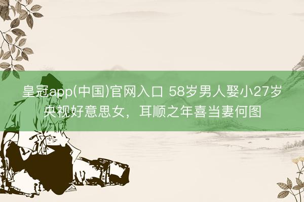 皇冠app(中国)官网入口 58岁男人娶小27岁央视好意思女，耳顺之年喜当妻何图