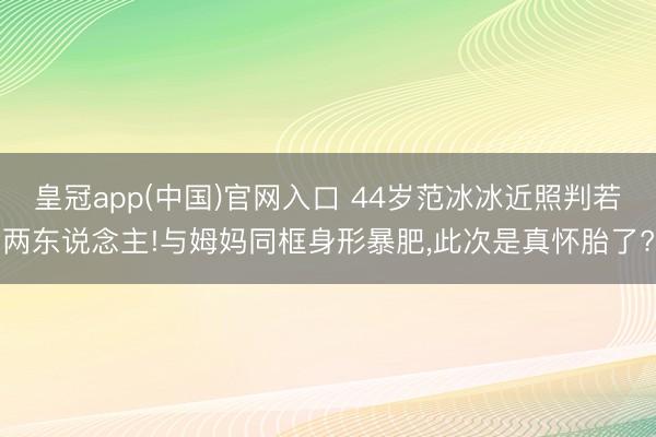 皇冠app(中国)官网入口 44岁范冰冰近照判若两东说念主!与姆妈同框身形暴肥，此次是真怀胎了?