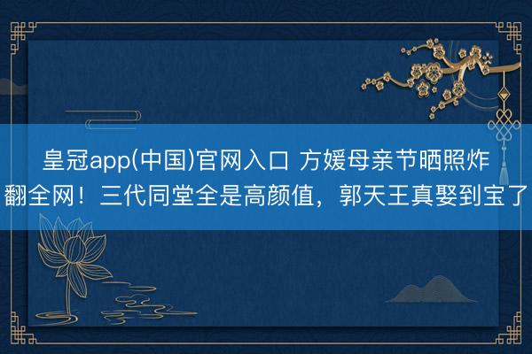 皇冠app(中国)官网入口 方媛母亲节晒照炸翻全网！三代同堂全是高颜值，郭天王真娶到宝了
