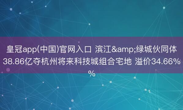皇冠app(中国)官网入口 滨江&绿城伙同体38.86亿夺杭州将来科技城组合宅地 溢价34.66%