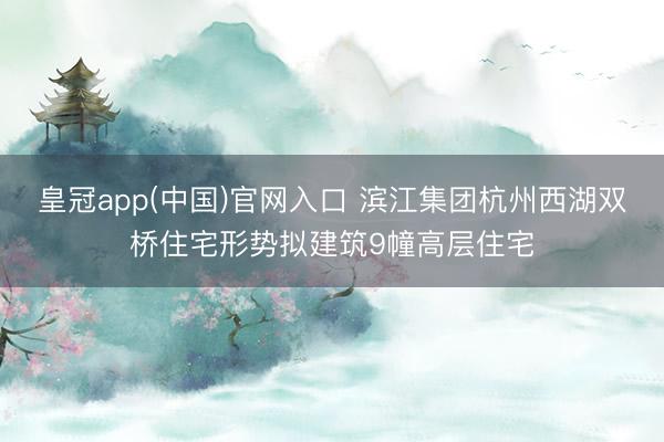 皇冠app(中国)官网入口 滨江集团杭州西湖双桥住宅形势拟建筑9幢高层住宅