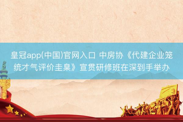 皇冠app(中国)官网入口 中房协《代建企业笼统才气评价圭臬》宣贯研修班在深到手举办